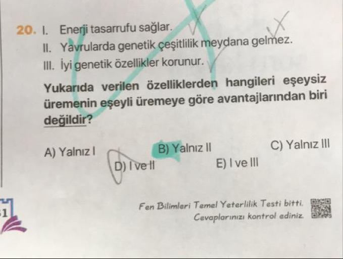 20. 1. Enerji tasarrufu sağlar.
II. Yavrularda genetik çeşitlilik meydana gelmez.
III. İyi genetik özellikler korunur.
Yukarıda verilen özelliklerden hangileri eşeysiz
üremenin eşeyli üremeye göre avantajlarından biri
değildir?
C) Yalnız III
A) Yalnız
B) Y