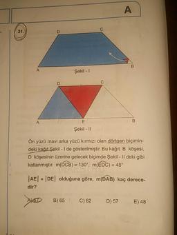 Şekil - 1
Şekil - ||
Ön yüzü mavi arka yüzü kırmızı olan dörtgen biçimin-
deki kağıt Şekil - 1 de gösterilmiştir. Bu kağıt B köşesi,
D köşesinin üzerine gelecek biçimde Şekil - Il deki gibi
katlanmıştır. m(DCB) = 130°, m(EDC) = 48°
|AE| = |DE| olduğuna göre, m(DAB) kaç derece-
dir?
A) OD
B) 65
C)62
D) 57
E) 48
