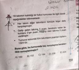 er seu
beraber
Inoa
18 takımın katıldığı bir futbol turnuvası ile ilgili olarak
aşağıdakiler bilinmektedir.
Her takım diğer takımlanın tümüyle ikişer defa
karşılaşmıştır.
Galip gelen takıma 5 puan, berabere kalan ta
kimlara 2'şer puan, mağlup olan takima 0 puan
verilmiştir.
Tumuva sonunda tüm takımların puanları toplamı
1324 tür.
Buna göre, bu turnuvada kaç karşılaşma beraber
likle sonuçlanmıştır?
A) 100 B) 152 C) 184 D) 206 E) 224
159