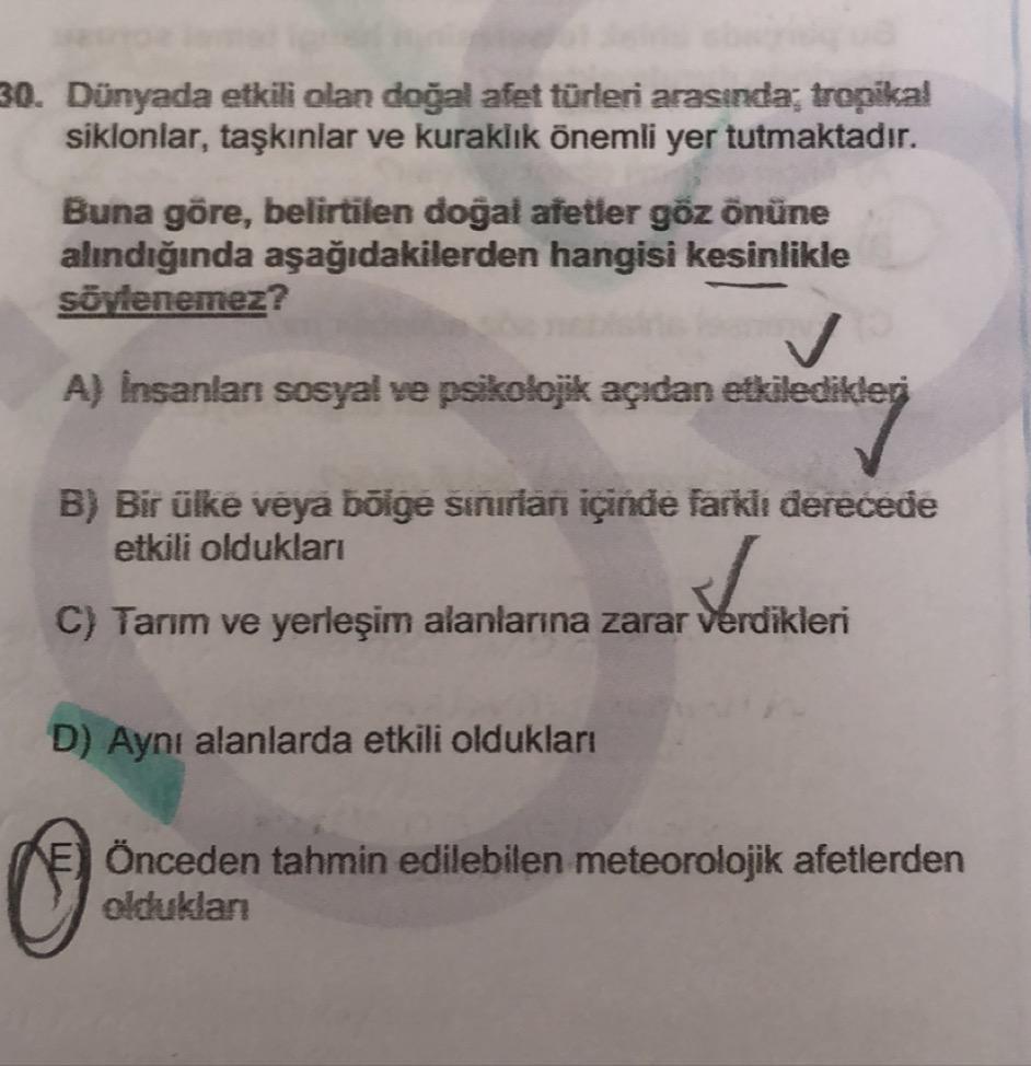 30. Dünyada etkili olan doğal afet türleri arasında: tropikal
siklonlar, taşkınlar ve kuraklık önemli yer tutmaktadır.
Buna göre, belirtilen doğal afetler göz önüne
alındığında aşağıdakilerden hangisi kesinlikle
söylenemez?
A) Insanlan sosyal ve psikolojik