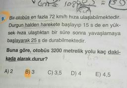 ons 10895
2. Bir otobüs en fazla 72 km/h hıza ulaşabilmektedir.
Durgun halden harekete başlayıp 15 s de en yük-
sek hıza ulaştıktan bir süre sonra yavaşlamaya
başlayarak 25 s de durabilmektedir.
Buna göre, otobüs 3200 metrelik yolu kaç daki-
kada alarak durur?
A) 2
B) 3
C) 3,5
D)4
E) 4,5