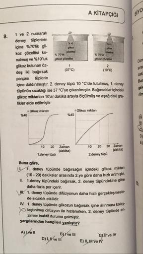 A KİTAPÇIĞI
BIYO
8.
$30
Ozn
1 ve 2 numaralı
deney tüplerinin
içine %70'lik gli-
$10
koz çözeltisi ko
70**
% 70
nulmuş ve %10'luk glikoz prelisi
glikoz çözeltisi
glikoz bulunan öz-
(37°C)
deş iki bağırsak
(10*C)
parçası tüplerin
içine daldınılmıştır. 2. den