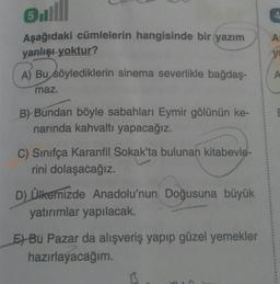 ul
Asağıdaki cümlelerin hangisinde bir yazım
yanlışı yoktur?
A) Bu söylediklerin sinema severlikle bağdaş-
maz.
B) Bundan böyle sabahları Eymir gölünün ke-
narında kahvaltı yapacağız.
C) Sinifça Karanfil Sokak'ta bulunan kitabevle-
rini dolaşacağız.
D) Ülkemizde Anadolu'nun Doğusuna büyük
yatırımlar yapılacak.
E) Bu Pazar da alışveriş yapıp güzel yemekler
hazırlayacağım.