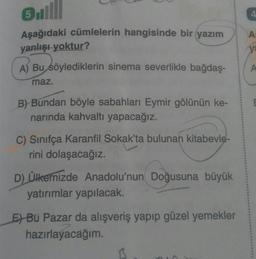 ul
Asağıdaki cümlelerin hangisinde bir yazım
yanlışı yoktur?
A) Bu söylediklerin sinema severlikle bağdaş-
maz.
B) Bundan böyle sabahları Eymir gölünün ke-
narında kahvaltı yapacağız.
C) Sinifça Karanfil Sokak'ta bulunan kitabevle-
rini dolaşacağız.
D) Ülkemizde Anadolu'nun Doğusuna büyük
yatırımlar yapılacak.
E) Bu Pazar da alışveriş yapıp güzel yemekler
hazırlayacağım.
