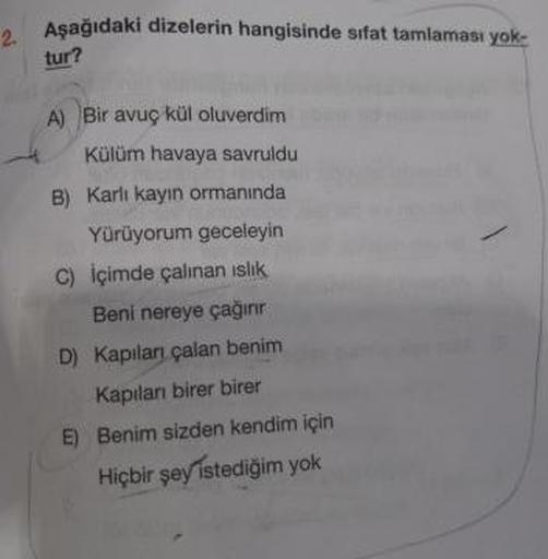 Aşağıdaki dizelerin hangisinde sıfat tamlaması yok-
tur?
A) Bir avuç kül oluverdim
Külüm havaya savruldu
B) Karlı kayın ormanında
Yürüyorum geceleyin
C) İçimde çalınan islik
Beni nereye çağırır
D) Kapıları çalan benim
Kapıları birer birer
E) Benim sizden k