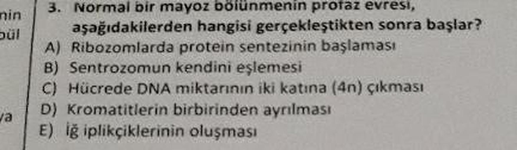 nin
3. Normal bir mayoz bolunmenin proraz evresi,
aşağıdakilerden hangisi gerçekleştikten sonra başlar?
A) Ribozomlarda protein sentezinin başlaması
8) Sentrozomun kendini eşlemesi
C) Hücrede DNA miktarının iki katına (4n) çıkması
D) Kromatitlerin birbirin
