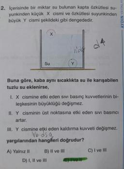 2. İçerisinde bir miktar su bulunan kapta Özkütlesi su-
yunkinden küçük X cismi ve özkütlesi suyunkinden
büyük Y cismi şekildeki gibi dengededir.
- AYDIN YAYINLA
4
nad
Su
Buna göre, kaba aynı sıcaklıkta su ile karışabilen
tuzlu su eklenirse,
I. X cismine etki eden sivi basınç kuvvetlerinin bi-
leşkesinin büyüklüğü değişmez.
II. Y cisminin üst noktasına etki eden sivi basıncı
artar.
III. Y cismine etki eden kaldırma kuvveti değişmez.
vb.ds.a
yargılarından hangileri doğrudur?
A) Yalnız II B) Il ve III C) I ve III
D) I, II ve III
or