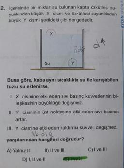 2. İçerisinde bir miktar su bulunan kapta Özkütlesi su-
yunkinden küçük X cismi ve özkütlesi suyunkinden
büyük Y cismi şekildeki gibi dengededir.
- AYDIN YAYINLA
4
nad
Su
Buna göre, kaba aynı sıcaklıkta su ile karışabilen
tuzlu su eklenirse,
I. X cismine etki eden sivi basınç kuvvetlerinin bi-
leşkesinin büyüklüğü değişmez.
II. Y cisminin üst noktasına etki eden sivi basıncı
artar.
III. Y cismine etki eden kaldırma kuvveti değişmez.
vb.ds.a
yargılarından hangileri doğrudur?
A) Yalnız II B) Il ve III C) I ve III
D) I, II ve III
or
