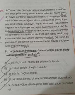 27. (1) Yapay zekâ, gündelik yaşamımıza katkılarıyla son döne-
min en popüler ve ilgi çekici konularından biri hâline geldi.
(11) Şöyle ki internet arama motorlarında, navigasyonlarda,
yeni ürünler araştırdığımız alışveriş sitelerinde pek çok ya-
pay zekâ sistemi bulunuyor. (III) Bu sistemlerin çalışması ile
yaşamımız kolaylaşıyor ve yaşam kalitemiz artıyor. (IV) Ar-
tik hizmet sunucu firmalar, kullanıcı memnuniyetini artırmak
ve operasyon maliyetlerini azaltmak için yapay zekâ çalış-
malarına daha çok yatırım yapmaya başladı. (V) Bütün bu
yatırımların gelecekte yaşamımızı önemli ölçüde değiştire-
ceği öngörülmektedir.
Bu parçada numaralanmis cümlelerle ilgili olarak aşağı-
dakilerden hangisi yanlıştır?
AV I cümle, kuralli, olumlu bir eylem cümlesidir.
B) cümle, girişik birleşik cümledir.
III. cümle, bağlı cümledir.
D) I. cümlenin öznesi, bir sifat tamlamasından oluşmaktadır.
E) V. cümle, yüklemi birleşik fiil olan basit yapılı bir cümle-
dir.