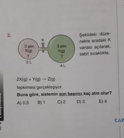 Şekildeki düze-
nekte aradaki K
vanası açılarak,
sabit sicaklıkta,
3 atm
X(9)
3 atm
Y(9)
2 L
4L
2X(g) + Y(9) - Z(9)
tepkimesi gerçekleşiyor.
Buna göre, sistemin son basıncı kaç atm olur?
A) 0,5 B) 1 C)2 D) 3 E) 4
NE
CAP