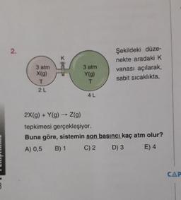 Şekildeki düze-
nekte aradaki K
vanası açılarak,
sabit sicaklıkta,
3 atm
X(9)
3 atm
Y(9)
2 L
4L
2X(g) + Y(9) - Z(9)
tepkimesi gerçekleşiyor.
Buna göre, sistemin son basıncı kaç atm olur?
A) 0,5 B) 1 C)2 D) 3 E) 4
NE
CAP
