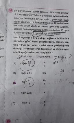 14 Bir alışveriş merkezinin eğlence bölümünde oyunlar
bir kart üzerinden ödeme yapılarak oynanmaktadır.
Eğlence bölümüne girişte karta, oynanacak oyun
sayısı üzerinden bir fiyatlandırma olur. O fiyat ödene-
rek karta dolum yapılır ve istenen oyunlarda kullanılır.
Eğlence bölümü pazartesi günleri için kartina 10 oyun
ücreti ödeyenlere 2 oyun hediye edilmektedir.
Her 2 oyunun t lira olduğu eğlence bölümüne
pazartesi günü kızını götüren Burcu Hanim, kar-
tina 10'un katı olan x adet oyun yüklediğinde
ödediği ücreti gösteren fonksiyon ve alınan oyun
adedi aşağıdakilerden hangisidir?
Lofonksiyon Oyun Adedi oyin 2
yan
enk-
yan
462
A)
f(x)= *,*
lexo
B)
f(x)= 2.0.X
24 tt
X+2
c)
f(x)= t.*
5 tik txk
D)
f(x)= 2.0.x
E)
f(x)= t.x
anx
