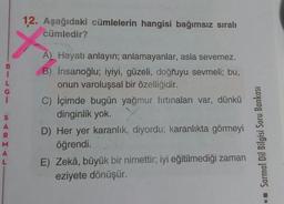12. Aşağıdaki cümlelerin hangisi bağımsız sıralı
cümledir?
A) Hayatı anlayın; anlamayanlar, asla sevemez.
B) Insanoğlu; iyiyi, güzeli, doğruyu sevmeli; bu,
onun varoluşsal bir özelliğidir.
C) İçimde bugün yağmur fırtınaları var, dünkü
dinginlik yok.
D) Her yer karanlık, diyordu; karanlıkta görmeyi
öğrendi.
E) Zekâ, büyük bir nimettir; iyi eğitilmediği zaman
eziyete dönüşür.
Sarmal Dil Bilgisi Soru Bankası
•