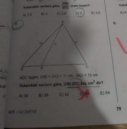 ABI
Yuka
Yukarıdaki verilere göre, EC oranı kaçtır?
A) 1.5 B) 2 C)2,5 D) 3) E) 3,5
A) 6
в
A₂, A,
Ktasio ADC üçgen, |AB| = |AC| = 11 cm, |AD| = 13 cm
m dir Yukarıdaki verilere göre, IDBH|DC| kaç cm² dir?
ELA) 36 B) 38 C) 42 D) 48 E) 54
79
AYT / GEOMETRI