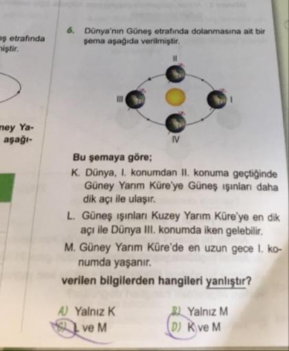 $ etrafinda
iştir.
Dünya'nın Güneş etrafında dolanmasına ait bir
şema aşağıda verilmiştir.
mey Ya-
aşağı-
IV
Bu şemaya göre;
K. Dünya, 1. konumdan II. konuma geçtiğinde
Güney Yarım Küre'ye Güneş ışınları daha
dik acı ile ulaşır.
L. Güneş ışınları Kuzey Yar