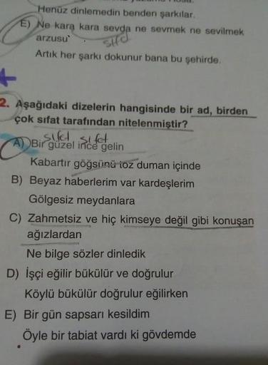 Henüz dinlemedin benden şarkılar
E) Ne kara kara sevda ne sevmek ne sevilmek
arzusu'. Sud
Artık her şarkı dokunur bana bu şehirde.
2. Aşağıdaki dizelerin hangisinde bir ad, birden
çok sıfat tarafından nitelenmiştir?
pisllet sifet
A) Bir güzel ince gelin
Ka