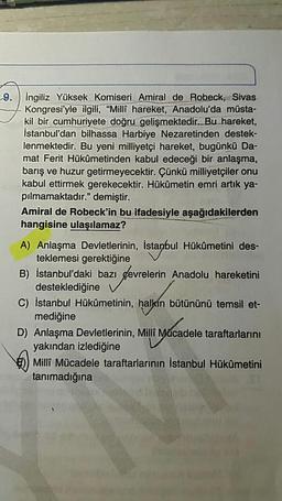 9.
İngiliz Yüksek Komiseri Amiral de Robeck, Sivas
Kongresi'yle ilgili, “Milli hareket, Anadolu'da müsta-
kil bir cumhuriyete doğru gelişmektedir. Bu hareket,
İstanbul'dan bilhassa Harbiye Nezaretinden destek-
lenmektedir. Bu yeni milliyetçi hareket, bugünkü Da-
mat Ferit Hükûmetinden kabul edeceği bir anlaşma
barış ve huzur getirmeyecektir. Cünkü milliyetçiler onu
kabul ettirmek gerekecektir. Hükûmetin emri artık ya-
pılmamaktadır." demiştir.
Amiral de Robeck'in bu ifadesiyle aşağıdakilerden
hangisine ulaşılamaz?
A) Anlaşma Devletlerinin, İstanbul Hükûmetini des-
teklemesi gerektiğine V
B) İstanbul'daki bazı çevrelerin Anadolu hareketini
desteklediğine v
C) İstanbul Hükümetinin, halkın bütününü temsil et-
mediğine
D) Anlaşma Devletlerinin, Milli Mücadele taraftarlarını
yakından izlediğine V
)) Milli Mücadele taraftarlarının İstanbul Hükûmetini
tanımadığına
