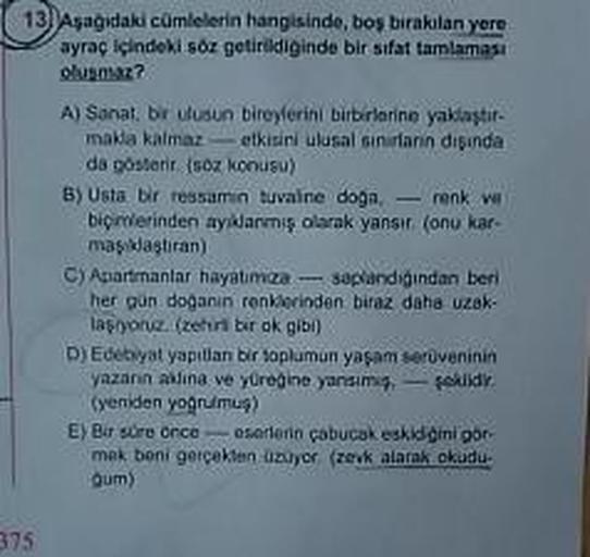 (13) Asagidaki cümlelerin hangisinde, boş bırakılan yere
ayraç içindeki söz getirildiğinde bir sifat tamlaması
olusmaz?
A) Sanat, bir ulusun bireylerini birbirlerine yaklaştir-
makla kalmaz etkisini ulusal sirlanin dişinda
da gösterir. (Soz konusu)
B) Usta