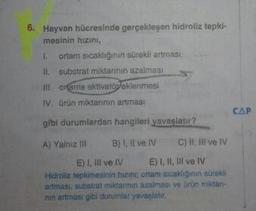 6. Hayvan hücresinde gerçekleşen hidroliz tepki-
mesinin hızini,
I. ortam sıcakliğinin sürekli artması
II. substrat miktarinin azalması
III. orfarna aktivatöeklenmesi
IV. ürün miktarının artması
gibi durumlardan hangileri yavaşlatır?
CAP
A) Yalnız Ill B) I, Il ve IV C) II, III ve IV
E) I, ill ve IV E) I, II, III ve IV
Hidroliz tepkimesinin hızın ortam sıcaklığının sürekli
artması, substrat miklarinin azalması ve ürün miklan-
nin artması gibi durumlar yavaşlatır.