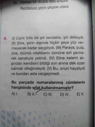 E) Derken bir düdük öttü ansızın
Bembeyaz gemi gitgide ufaldı
6.
(1) Cahit Sıtkı bir şiir sevdalısı, şiir delisiydi.
(II) Şiire, şiirin dışında hiçbir şeye yüz ver-
meyecek kadar saygılıydı. (III) Paraya, pula,
üne, ölümlü niteliklerin tümüne sırt çevire-