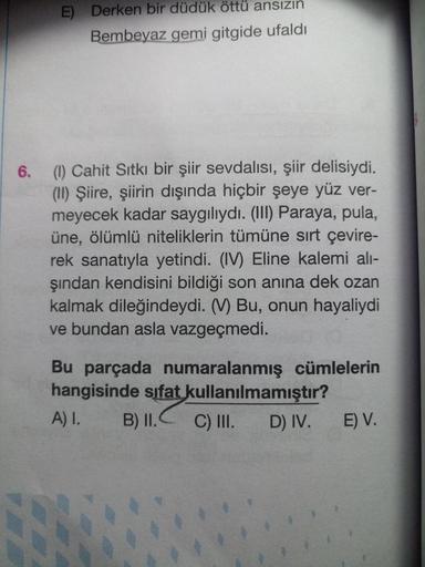 E) Derken bir düdük öttü ansızın
Bembeyaz gemi gitgide ufaldı
6.
(1) Cahit Sıtkı bir şiir sevdalısı, şiir delisiydi.
(II) Şiire, şiirin dışında hiçbir şeye yüz ver-
meyecek kadar saygılıydı. (III) Paraya, pula,
üne, ölümlü niteliklerin tümüne sırt çevire-
