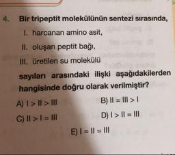 Bir tripeptit molekülünün sentezi sırasında,
I. harcanan amino asit,
II. oluşan peptit bağı,
III. üretilen su molekülü
sayıları arasındaki ilişki aşağıdakilerden
hangisinde doğru olarak verilmiştir?
A) I > II > III
B) II = III > 1
C) II > I = III
D) I > II = III
E) I = II = III