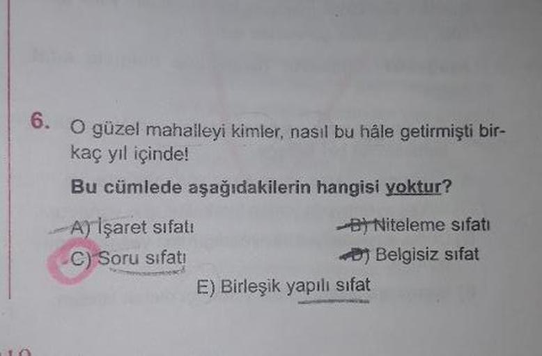 6. O güzel mahalleyi kimler, nasıl bu hâle getirmişti bir-
kaç yıl içinde!
Bu cümlede aşağıdakilerin hangisi yoktur?
ATİşaret sıfatı
B) Niteleme sıfatı
Belgisiz sıfat
C) Soru sıfatı
E) Birleşik yapılı sıfat
