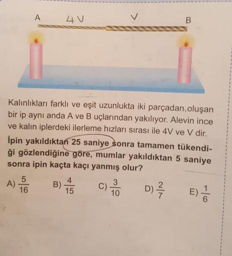 A 4v
v
Kalınlıkları farklı ve eşit uzunlukta iki parçadan oluşan
bir ip aynı anda A ve B uçlarından yakılıyor. Alevin ince
ve kalın iplerdeki ilerleme hızları sırası ile 4V ve V dir.
Ipin yakıldıktan 25 saniye sonra tamamen tükendi-
ği gözlendiğine göre, m