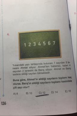 1 2 3 4 5 6 7
Yukarıdaki yazı tahtasında bulunan 7 sayıdan 3 ta
nesini Ahmet siliyor. Ahmet'ten habersiz, kalan 4
sayıdan 2 tanesini de Barış siliyor. Ahmet ve Barış
sadece sildiği sayıları bilmektedir.
Buna göre, Ahmet'in sildiği sayıların toplamı kaç !
olursa, Barış'ın sildiği sayıların toplamı kesinlikle
çift sayı olur?
A) 8 B) 10 C) 12 D) 14 E) 16
126