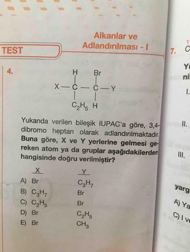 Alkanlar ve
Adlandırılması - 1
TEST
17.
G
н
X-ċ-
Br
ċ-
ni
С.Н. н
.
Yukarıda verilen bileşik IUPAC'a göre, 3,4-
dibromo heptan olarak adlandırılmaktadır.
Buna göre, X ve Y yerlerine gelmesi ge-
reken atom ya da gruplar aşağıdakilerden
hangisinde doğru veril