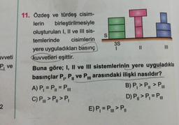 uvveti
ve
11. Özdeş ve türdeş cisim-
lerin birleştirilmesiyle
oluşturulan I, II ve III sis-
temlerinde cisimlerin
yere uyguladıkları basınç i I I I
kuvvetleri eşittir.
Buna göre; I, II ve III sistemlerinin yere uyguladıkla
basınçlar P., P, ve P... arasındaki ilişki nasıldır?
A) P, = P = P..
B) P, MP.
C) P..>P,>P,
D) P>P, =P
E) P, = P...>P
