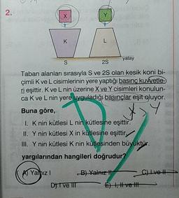 2.
yatay
2S
Taban alanları sırasıyla S ve 25 olan kesik koni bi-
çimli Kve L cisimlerinin yere yaptığı basınç kuwetle
ri esittir. Kve Lnin üzerine X ve Y cisimleri konulun-
ca Kve L nin yere uyguladığı basınçlar eşit oluyor.
Buna göre,
1. K nin kütlesi L nin kütlesine eşittir.
II. Y nin kütlesi X in kütlesine eşittir,
III. Ynin kütlesi K nin kütlesinden büyüktür.
yargılarından hangileri doğrudur?
K A Yalnız! B) Valaizi
l vet
DIVE IIIE ) 1, tvei