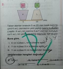 2.
yatay
2S
Taban alanları sırasıyla S ve 25 olan kesik koni bi-
çimli Kve L cisimlerinin yere yaptığı basınç kuwetle
ri esittir. Kve Lnin üzerine X ve Y cisimleri konulun-
ca Kve L nin yere uyguladığı basınçlar eşit oluyor.
Buna göre,
1. K nin kütlesi L nin kütlesine eşittir.
II. Y nin kütlesi X in kütlesine eşittir,
III. Ynin kütlesi K nin kütlesinden büyüktür.
yargılarından hangileri doğrudur?
K A Yalnız! B) Valaizi
l vet
DIVE IIIE ) 1, tvei
