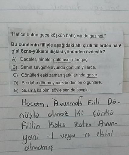 "Hatice bütün gece köşkün bahçesinde gezindi."
Bu cümlenin filliyle aşağıdaki altı çizili fiillerden han
gisi özne-yüklem ilişkisi yönünden özdeştir?
A) Dedeler, nineler gülümser utangaç.
B) Senin sevginle avundu gönlüm yıllarca.
C) Gönülleri eski zaman şa