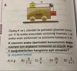 m
Araba
karekök
Özdeş K ve L cisimleri ile şekildeki düzenek kurulu.
yor. Kile araba arasındaki sürtünme önemsiz, Lile
araba arası sürtünmeli ve sürtünme katsayısı k dir
K cisminin araba üzerindeki konumunun değis.
memesi için arabanın ivmesinin en küçük değe-
ri aşağıdakilerden hangisine eşit olmalıdır?
(g: yerçekimi ivmesi)
A) kg B) Tok c)
D) %
) kot