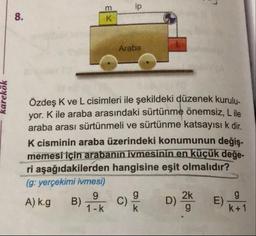 m
Araba
karekök
Özdeş K ve L cisimleri ile şekildeki düzenek kurulu.
yor. Kile araba arasındaki sürtünme önemsiz, Lile
araba arası sürtünmeli ve sürtünme katsayısı k dir
K cisminin araba üzerindeki konumunun değis.
memesi için arabanın ivmesinin en küçük değe-
ri aşağıdakilerden hangisine eşit olmalıdır?
(g: yerçekimi ivmesi)
A) kg B) Tok c)
D) %
) kot
