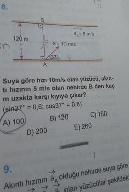 9.= 5 m/s
120 m
1
9
= 10 m/s
37
Suya göre hizi 10m/s olan yüzücü, akın-
ti hızının 5 m/s olan nehirde B den kaç
m uzakta karşı kıyıya çıkar?
(sin37° = 0,6; cos37° = 0,8)
A) 100) B) 120 C) 160
D) 200 E) 260
Akıntı hızının S, olduğu nehirde suya göre
plan yüzücüler şekildek