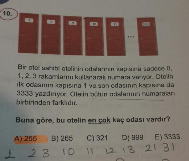 10.
2
10
11
3333
Bir otel sahibi otelinin odalarının kapısına sadece 0,
1, 2, 3 rakamlarını kullanarak numara veriyor. Otelin
ilk odasının kapısına 1 ve son odasının kapısına da
3333 yazdırıyor. Otelin bütün odalarının numaraları
birbirinden farklıdır.
Bun