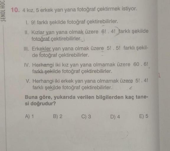 ŞENOL HOC
10. 4 kız, 5 erkek yan yana fotoğraf çektirmek istiyor.
I. 9! farklı şekilde fotoğraf çektirebilirler.
II. Kızlar yan yana olmak üzere 6!.4! farklı şekilde
fotoğraf çektirebilirler.
III. Erkekler yan yana olmak üzere 5! .5! farklı şekil-
de fotoğ