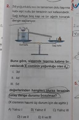 Palo
2. 2d yoğunluklu sivi ile tamamen dolu taşıma
kabi eşit kollu bir terazinin sol kefesindedir.
Sağ kefeye boş kap ve bir ağırlik konarak
denge sağlanıyor.
2d
Sol kefe
San Fle.
Buna göre, sistemde taşırma kabına bl-
rakılacak X cisminin yoğunluğu olan di
I. 3d
II. 4d
ill. 5d
değerlerinden hangileri olursa terazinin
Yatay denge durumu bozulmaz?
(X cisminin hacmi üç durum için de eşittir.)
A) Yalnız! B) Yalnız il C) Yalnız il
D) I ve II E) Il ve III