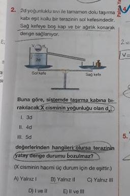 Palo
2. 2d yoğunluklu sivi ile tamamen dolu taşıma
kabi eşit kollu bir terazinin sol kefesindedir.
Sağ kefeye boş kap ve bir ağırlik konarak
denge sağlanıyor.
2d
Sol kefe
San Fle.
Buna göre, sistemde taşırma kabına bl-
rakılacak X cisminin yoğunluğu olan di
I. 3d
II. 4d
ill. 5d
değerlerinden hangileri olursa terazinin
Yatay denge durumu bozulmaz?
(X cisminin hacmi üç durum için de eşittir.)
A) Yalnız! B) Yalnız il C) Yalnız il
D) I ve II E) Il ve III
