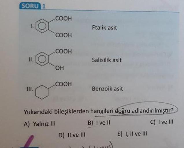 SORU 1
соон
Ftalik asit
COOH
COOH
Salisilik asit
он
COOH
Benzoik asit
Yukarıdaki bileşiklerden hangileri doğru adlandırılmıştır?
A) Yalnız III
B) I ve II
C) I ve III
D) Il ve III E) 1, Il ve III
US)
