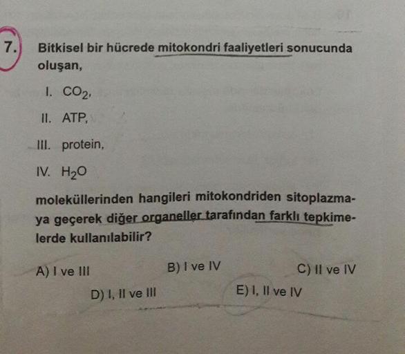 Bitkisel bir hücrede mitokondri faaliyetleri sonucunda
oluşan,
1. CO2,
II. ATP,
III. protein,
IV. H20
moleküllerinden hangileri mitokondriden sitoplazma-
ya geçerek diğer organeller tarafından farklı tepkime-
lerde kullanılabilir?
A) I ve III
B) I ve IV
C)