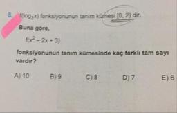 f(log2x) fonksiyonunun tanım kümesi (0.2) dir.
Buna göre,
f(x² - 2x+3)
fonksiyonunun tanım kümesinde kaç farklı tam sayı
vardır?
A) 10
B) 9
C) 8
D)7
E) 6