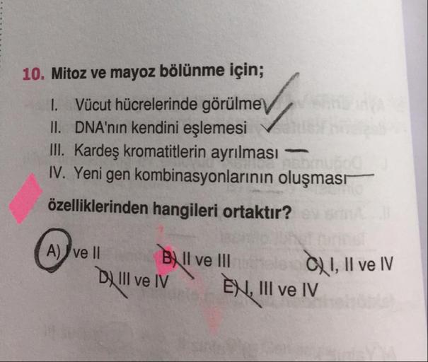 +
10. Mitoz ve mayoz bölünme için;
1. Vücut hücrelerinde görülme
II. DNA'nın kendini eşlemesi
III. Kardeş kromatitlerin ayrılması -
IV. Yeni gen kombinasyonlarının oluşmasr
özelliklerinden hangileri ortaktır?
A) ve Il Bull ve III
Di II ve IV EN, III ve IV
