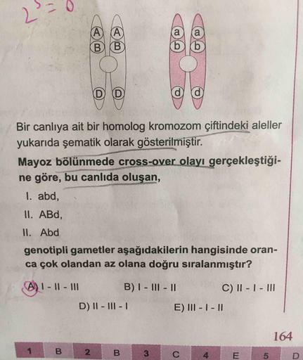 Α) Α
&
B
D
D
Bir canlıya ait bir homolog kromozom çiftindeki aleller
yukarıda şematik olarak gösterilmiştir.
Mayoz bölünmede cross-over olayı gerçekleştiği-
ne göre, bu canlıda oluşan,
1. abd,
II. ABd,
II. Abd
genotipli gametler aşağıdakilerin hangisinde o