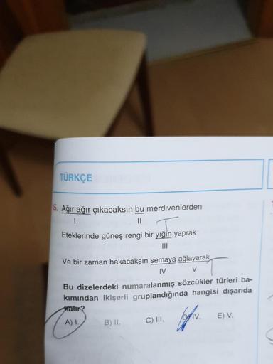 TÜRKÇE
15. Ağır ağır çıkacaksın bu merdivenlerden
Eteklerinde güneş rengi bir yığın yaprak
Ve bir zaman bakacaksın semaya ağlayarak
IV
V
Bu dizelerdeki numaralanmış sözcükler türleri ba-
kımından ikişerli gruplandığında hangisi dışarıda
kalır?
A) 1.
B) II.