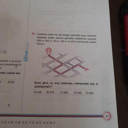 10. Caddeleri birbiri ile dik kesişen şehirdeki araç, harekete
başladığı andan itibaren şekildeki caddelerde sırasıyla
200 m, 295 m, 150 m, 120 m ve 250 m ilerleyerek hedefe
variyor.
Fullmatematik
eklikteki A süsünün
cm yükseklikteki B
ir.
ndaki uzaklık kaç
1
E) 60
Buna göre, bu araç başlangıç noktasından kaç m
uzaklaşmıştır?
A) 540 B) 575 C) 600 D) 625 E) 650
3.C 4.B 5.B 6.D
7.C 8.D 9. D 10. D
