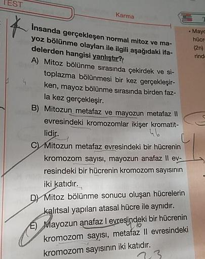 TEST
Karma
• May
Insanda gerçekleşen normal mitoz ve ma-
hücr
(20)
yoz bölünme olayları ile ilgili aşağıdaki ifa-
delerden hangisi yanlıştır?
A) Mitoz bölünme sırasında çekirdek ve si-
toplazma bölünmesi bir kez gerçekleşir-
ken, mayoz bölünme sırasında bi