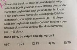 Aralarında Burak ve Dilek'in bulunduğu bir ekip
yeterince büyük yuvarlak masa etrafına oturuyorlar.
Burak'tan başlanarak saat yönünde her bir kişiye
1 den başlayarak numaralar verildiğinde Dilek'in
numarası k, son kişinin numarası (4k – 1) oluyor.
Dilek'ten başlanarak saatin yönünün tersine k den
başlayarak numara verilirse Burak'ın numarası
(3k - 19) oluyor.
Buna göre, bu ekipte kaç kişi vardır?
A) 61
B) 71
C) 73
D) 75
E) 79